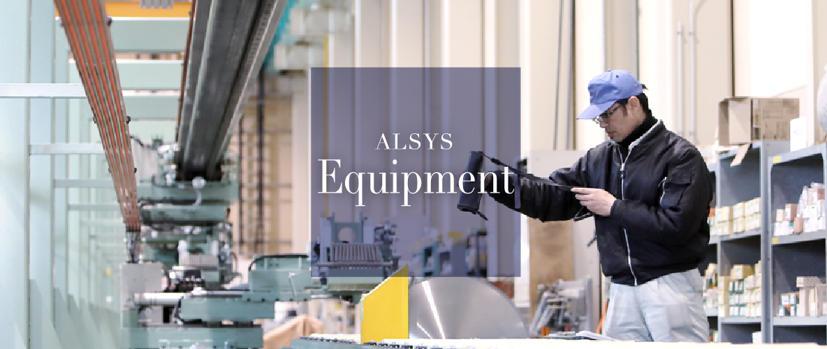 ALSYS Equipment 納品設備 アルシスはお客様の多様なニーズに合わせて、様々な設備を揃え、お客様のために積極的に業務に取り組みます。